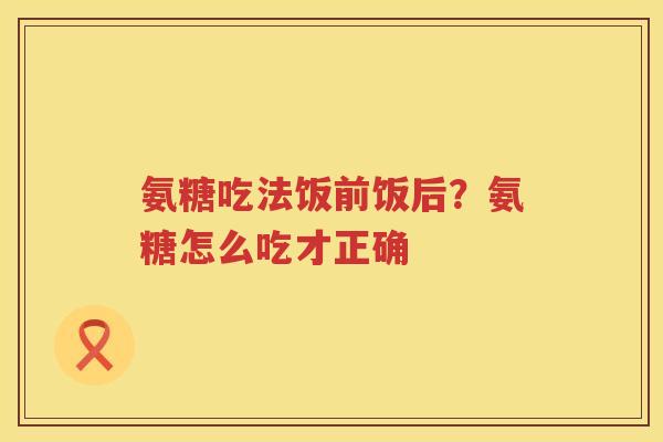 氨糖吃法饭前饭后？氨糖怎么吃才正确