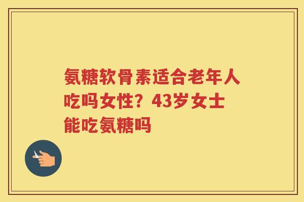 氨糖软骨素适合老年人吃吗女性？43岁女士能吃氨糖吗