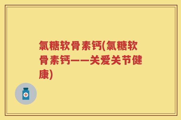 氯糖软骨素钙(氯糖软骨素钙——关爱关节健康) 氯糖软骨素钙(氯糖软骨素钙——关爱关节健康)