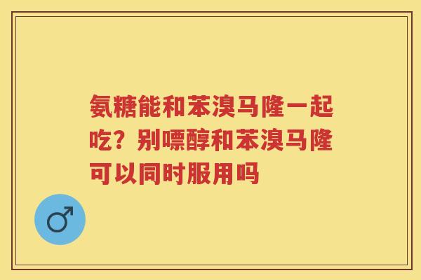 氨糖能和苯溴马隆一起吃?别嘌醇和苯溴马隆可以同时服用吗 氨糖能和苯溴马隆一起吃?别嘌醇和苯溴马隆可以同时服用吗
