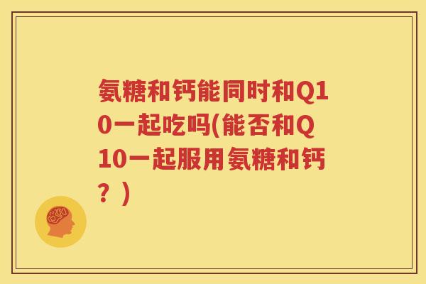 氨糖和钙能同时和Q10一起吃吗(能否和Q10一起服用氨糖和钙?) 氨糖和钙能同时和Q10一起吃吗(能否和Q10一起服用氨糖和钙?)
