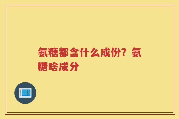 氨糖都含什么成份?氨糖啥成分 氨糖都含什么成份?氨糖啥成分