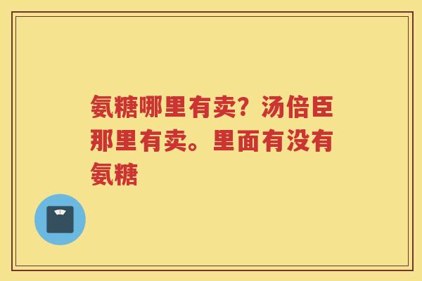 氨糖哪里有卖?汤倍臣那里有卖。里面有没有氨糖 氨糖哪里有卖?汤倍臣那里有卖。里面有没有氨糖
