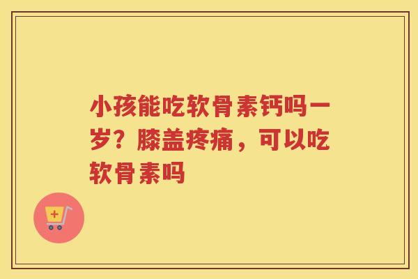 小孩能吃软骨素钙吗一岁？膝盖，可以吃软骨素吗