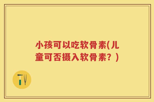 小孩可以吃软骨素(儿童可否摄入软骨素?) 小孩可以吃软骨素(儿童可否摄入软骨素?)