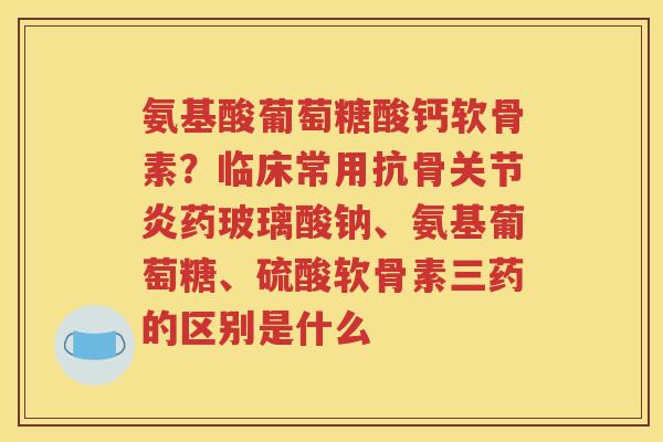 氨基酸葡萄糖酸钙软骨素？临床常用抗骨药玻璃酸钠、氨基葡萄糖、硫酸软骨素三药的区别是什么