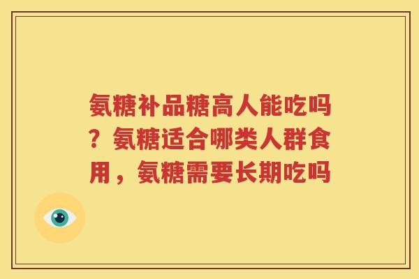 氨糖补品糖高人能吃吗?氨糖适合哪类人群食用,氨糖需要长期吃吗 氨糖补品糖高人能吃吗?氨糖适合哪类人群食用,氨糖需要长期吃吗