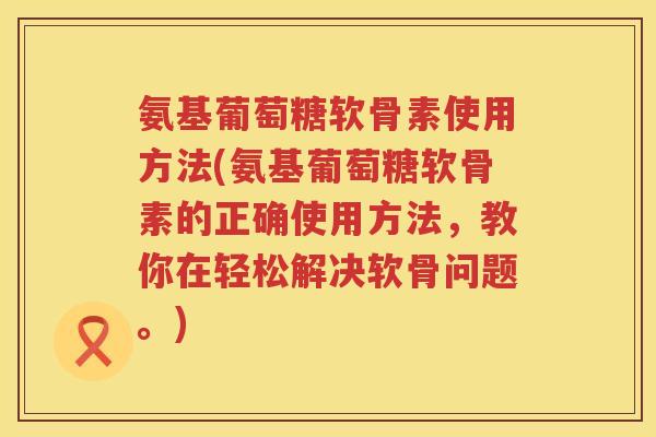 氨基葡萄糖软骨素使用方法(氨基葡萄糖软骨素的正确使用方法,教你在轻松解决软骨问题。) 氨基葡萄糖软骨素使用方法(氨基葡萄糖软骨素的正确使用方法,教你在轻松解决软骨问题。)