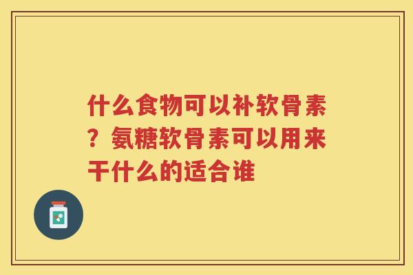 什么食物可以补软骨素？氨糖软骨素可以用来干什么的适合谁