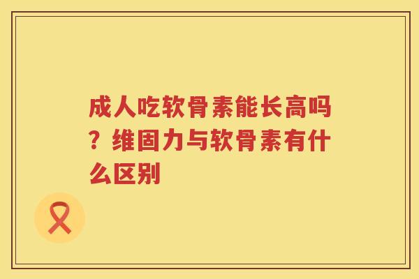 成人吃软骨素能长高吗？维固力与软骨素有什么区别