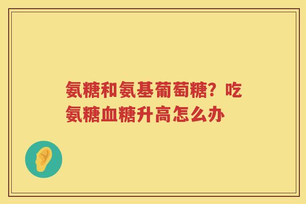 氨糖和氨基葡萄糖？吃氨糖升高怎么办