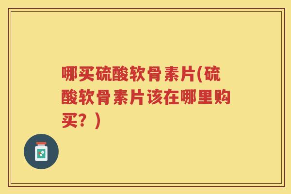 哪买硫酸软骨素片(硫酸软骨素片该在哪里购买？)