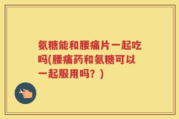 氨糖能和腰痛片一起吃吗(腰痛药和氨糖可以一起服用吗？)