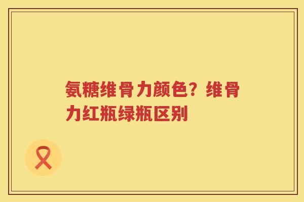 氨糖维骨力颜色?维骨力红瓶绿瓶区别 氨糖维骨力颜色?维骨力红瓶绿瓶区别