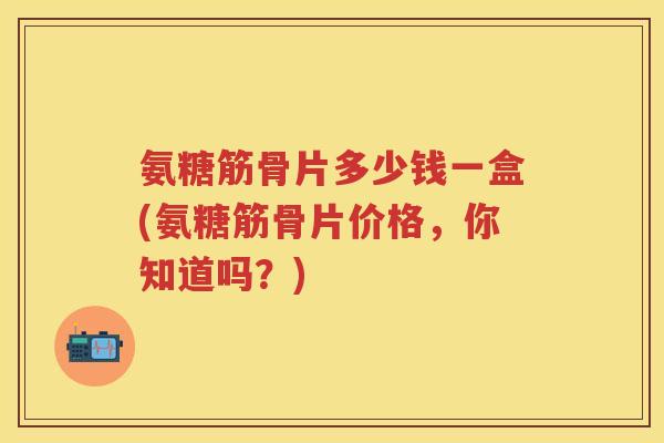 氨糖筋骨片多少钱一盒(氨糖筋骨片价格,你知道吗?) 氨糖筋骨片多少钱一盒(氨糖筋骨片价格,你知道吗?)