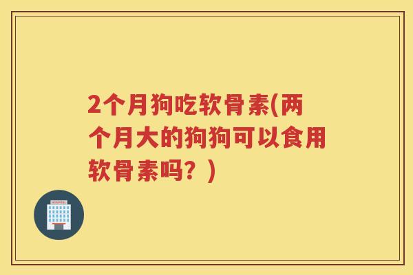 2个月狗吃软骨素(两个月大的狗狗可以食用软骨素吗?) 2个月狗吃软骨素(两个月大的狗狗可以食用软骨素吗?)