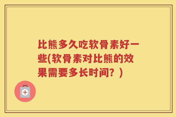比熊多久吃软骨素好一些(软骨素对比熊的效果需要多长时间?) 比熊多久吃软骨素好一些(软骨素对比熊的效果需要多长时间?)