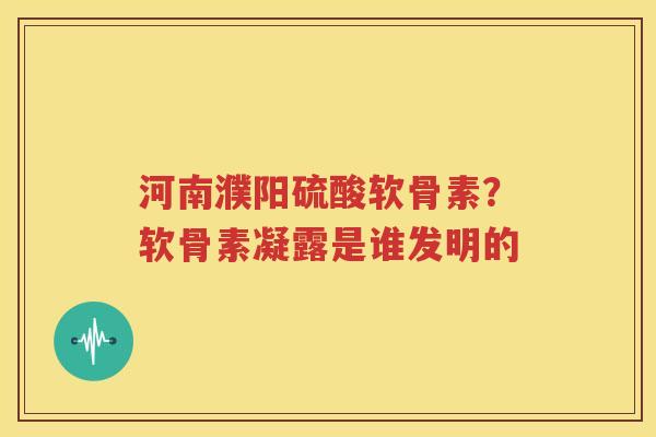 河南濮阳硫酸软骨素？软骨素凝露是谁发明的