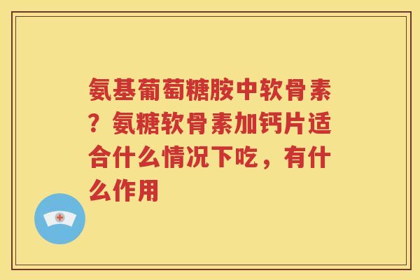 氨基葡萄糖胺中软骨素?氨糖软骨素加钙片适合什么情况下吃,有什么作用 氨基葡萄糖胺中软骨素?氨糖软骨素加钙片适合什么情况下吃,有什么作用