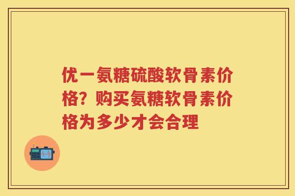优一氨糖硫酸软骨素价格?购买氨糖软骨素价格为多少才会合理 优一氨糖硫酸软骨素价格?购买氨糖软骨素价格为多少才会合理