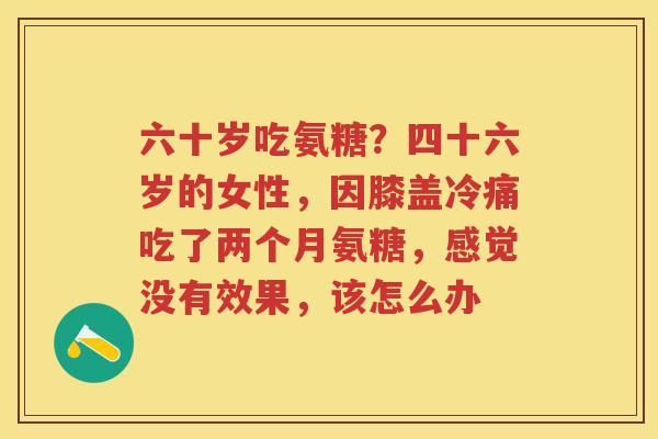 六十岁吃氨糖?四十六岁的女性,因膝盖冷痛吃了两个月氨糖,感觉没有效果,该怎么办 六十岁吃氨糖?四十六岁的女性,因膝盖冷痛吃了两个月氨糖,感觉没有效果,该怎么办