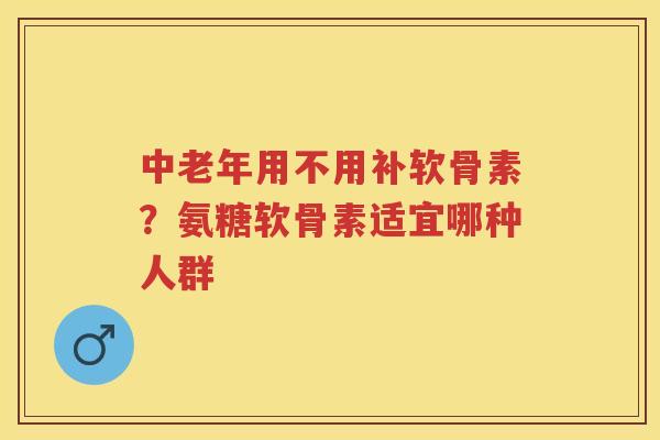 中老年用不用补软骨素？氨糖软骨素适宜哪种人群