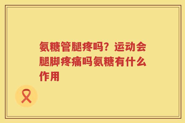 氨糖管腿疼吗?运动会腿脚吗氨糖有什么作用 氨糖管腿疼吗?运动会腿脚吗氨糖有什么作用