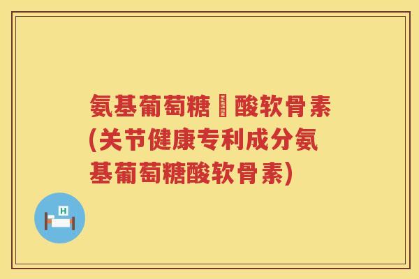 氨基葡萄糖酼酸软骨素(关节健康专利成分氨基葡萄糖酸软骨素) 氨基葡萄糖酼酸软骨素(关节健康专利成分氨基葡萄糖酸软骨素)