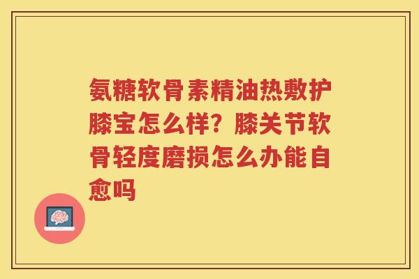 氨糖软骨素精油热敷护膝宝怎么样?膝关节软骨轻度磨损怎么办能自愈吗 氨糖软骨素精油热敷护膝宝怎么样?膝关节软骨轻度磨损怎么办能自愈吗