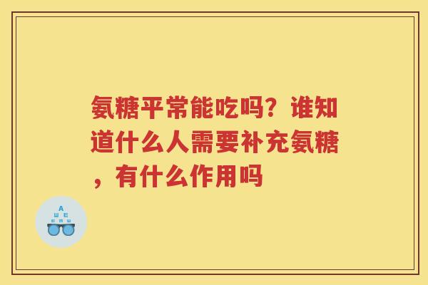 氨糖平常能吃吗？谁知道什么人需要补充氨糖，有什么作用吗