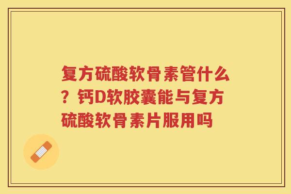 复方硫酸软骨素管什么？钙D软胶囊能与复方硫酸软骨素片服用吗