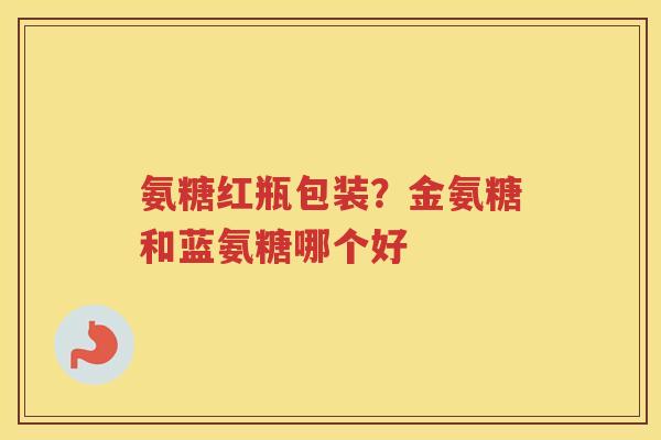 氨糖红瓶包装?金氨糖和蓝氨糖哪个好 氨糖红瓶包装?金氨糖和蓝氨糖哪个好
