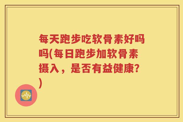 每天跑步吃软骨素好吗吗(每日跑步加软骨素摄入,是否有益健康?) 每天跑步吃软骨素好吗吗(每日跑步加软骨素摄入,是否有益健康?)