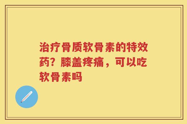 骨质软骨素的特效药?膝盖,可以吃软骨素吗 骨质软骨素的特效药?膝盖,可以吃软骨素吗