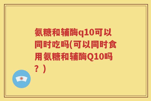 氨糖和辅酶q10可以同时吃吗(可以同时食用氨糖和辅酶Q10吗?) 氨糖和辅酶q10可以同时吃吗(可以同时食用氨糖和辅酶Q10吗?)