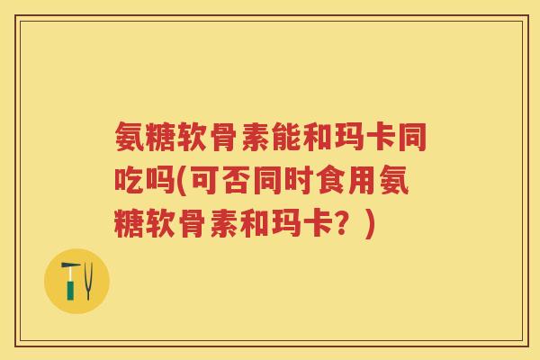 氨糖软骨素能和玛卡同吃吗(可否同时食用氨糖软骨素和玛卡？)