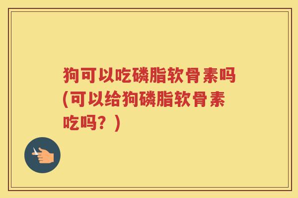 狗可以吃磷脂软骨素吗(可以给狗磷脂软骨素吃吗？)