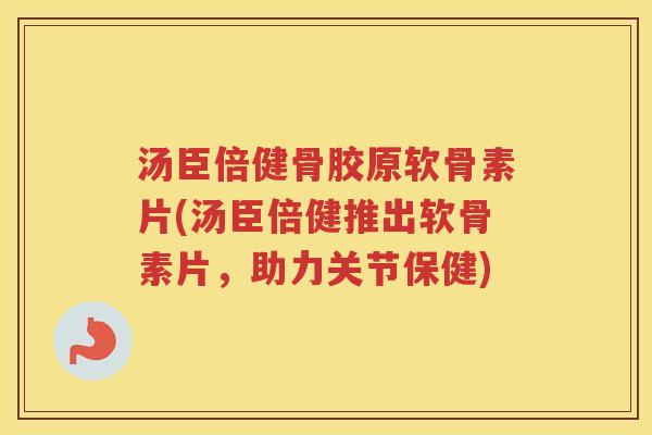 汤臣倍健骨胶原软骨素片(汤臣倍健推出软骨素片，助力关节保健)