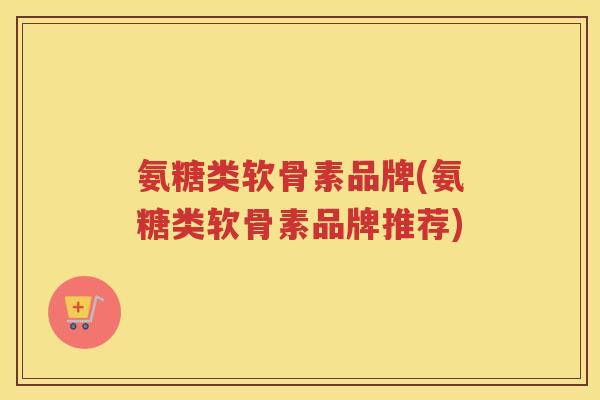 氨糖类软骨素品牌(氨糖类软骨素品牌推荐) 氨糖类软骨素品牌(氨糖类软骨素品牌推荐)
