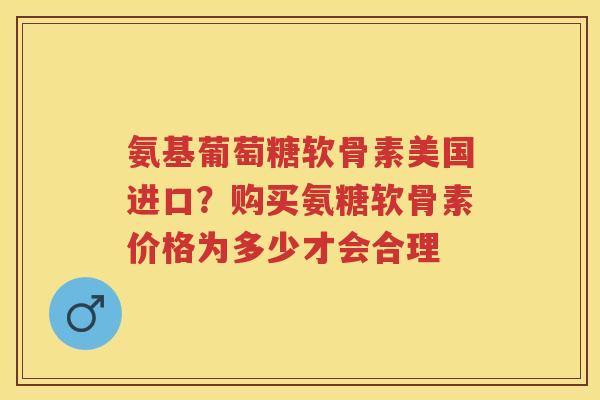 氨基葡萄糖软骨素美国进口?购买氨糖软骨素价格为多少才会合理 氨基葡萄糖软骨素美国进口?购买氨糖软骨素价格为多少才会合理