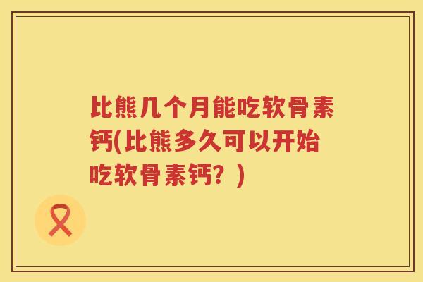 比熊几个月能吃软骨素钙(比熊多久可以开始吃软骨素钙？)