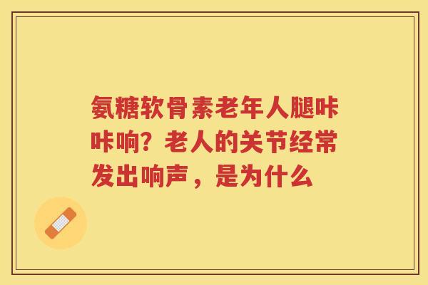 氨糖软骨素老年人腿咔咔响？老人的关节经常发出响声，是为什么