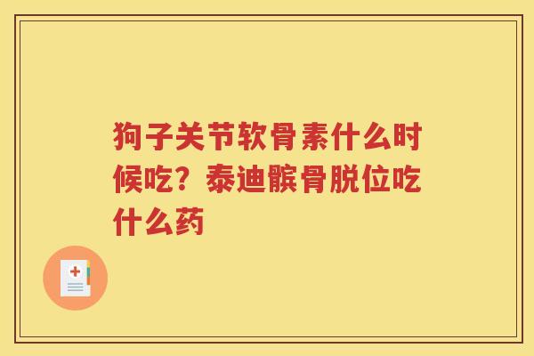 狗子关节软骨素什么时候吃?泰迪髌骨脱位吃什么药 狗子关节软骨素什么时候吃?泰迪髌骨脱位吃什么药