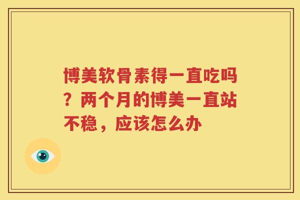 博美软骨素得一直吃吗?两个月的博美一直站不稳,应该怎么办 博美软骨素得一直吃吗?两个月的博美一直站不稳,应该怎么办