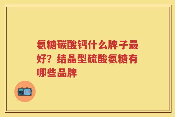 氨糖碳酸钙什么牌子好?结晶型硫酸氨糖有哪些品牌 氨糖碳酸钙什么牌子好?结晶型硫酸氨糖有哪些品牌
