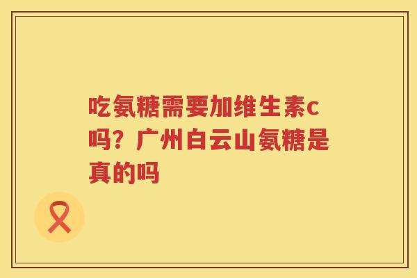 吃氨糖需要加维生素c吗?广州白云山氨糖是真的吗 吃氨糖需要加维生素c吗?广州白云山氨糖是真的吗