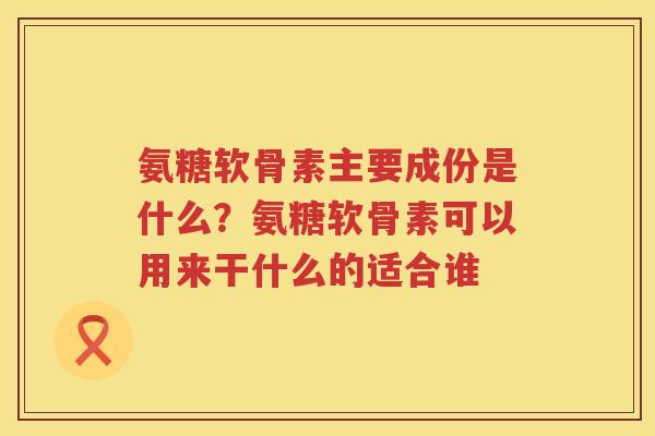 氨糖软骨素主要成份是什么?氨糖软骨素可以用来干什么的适合谁 氨糖软骨素主要成份是什么?氨糖软骨素可以用来干什么的适合谁