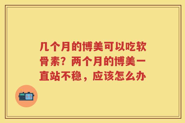 几个月的博美可以吃软骨素?两个月的博美一直站不稳,应该怎么办 几个月的博美可以吃软骨素?两个月的博美一直站不稳,应该怎么办