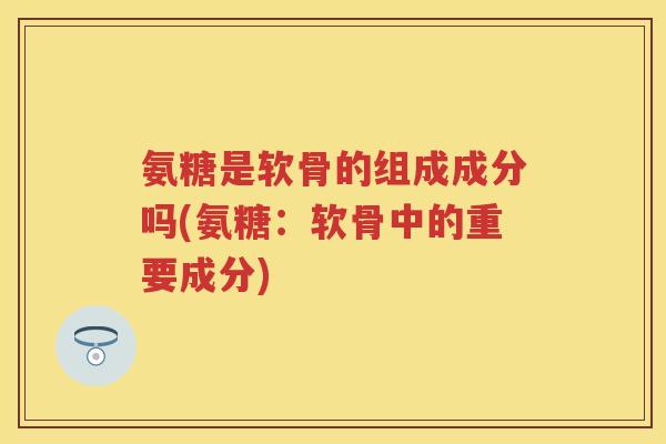 氨糖是软骨的组成成分吗(氨糖：软骨中的重要成分)