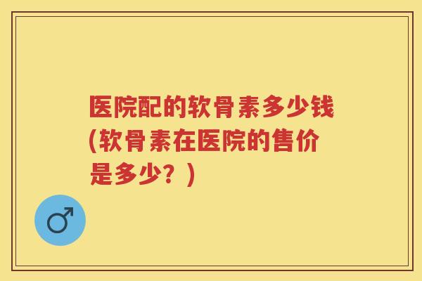 医院配的软骨素多少钱(软骨素在医院的售价是多少?) 医院配的软骨素多少钱(软骨素在医院的售价是多少?)